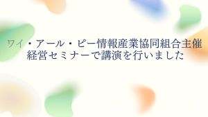 ワイ・アール・ピー情報産業協同組合主催 経営セミナーで講演を行いました